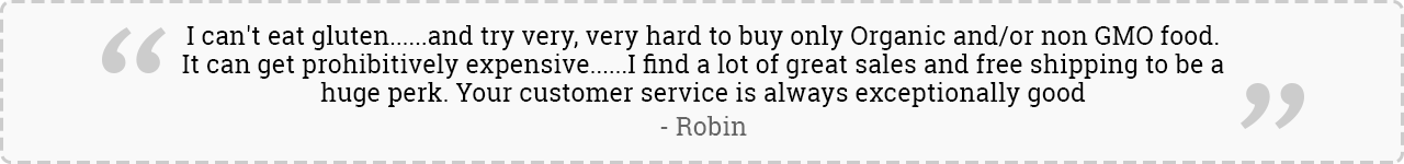 I can't eat gluten......and try very, very hard to buy only Organic and/or non GMO food. It can get prohibitively expensive......I find a lot of great sales and free shipping to be a huge perk. Your customer service is always exceptionally good. -Robin